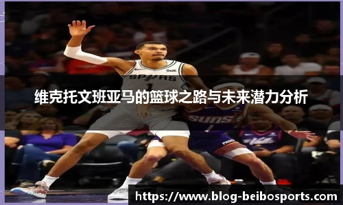 维克托文班亚马的篮球之路与未来潜力分析