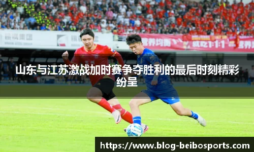 山东与江苏激战加时赛争夺胜利的最后时刻精彩纷呈