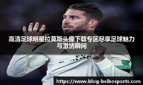 高清足球明星拉莫斯头像下载专区尽享足球魅力与激情瞬间