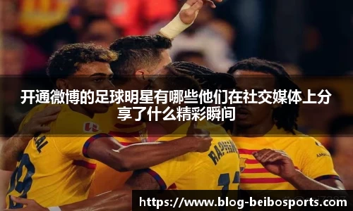 开通微博的足球明星有哪些他们在社交媒体上分享了什么精彩瞬间